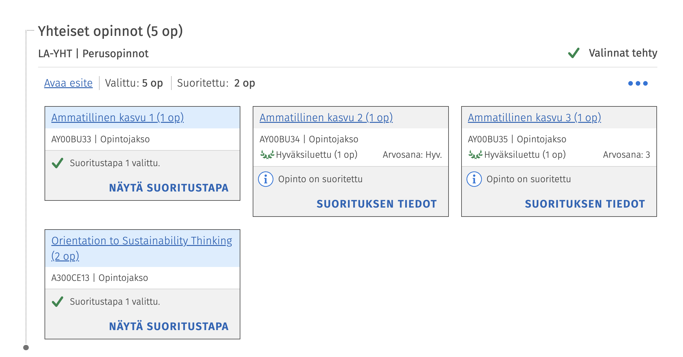 Yhteiset opinnot (5 op) 
LA-YHT | Perusopinnot 
Valinnat tehty 
Avaa esite 
Valittu: 5 op 
Suoritettu: 2 op 
.. 
Ammatillinen kasvu 1 (1 op). 
Ammatillinen kasvu 2 (1 op). 
Ammatillinen kasvu 3 (1 op). 
AY00BU33 | Opintojakso 
AY00BU34 | Opintojakso 
AY00BU35 | Opintojakso 
44 Hyväksiluettu (1 op) 
due Hyväksiluettu (1 op) 
Suoritustapa 1 valittu. 
Arvosana: Hyv. 
Arvosana: 3 
NÄYTÄ SUORITUSTAPA 
i 
Opinto on suoritettu 
i 
Opinto on suoritettu 
SUORITUKSEN TIEDOT 
SUORITUKSEN TIEDOT 
Orientation to Sustainability Thinking 
(2 op) 
A300CE13 | Opintojakso 
Suoritustapa 1 valittu. 
NÄYTÄ SUORITUSTAPA 